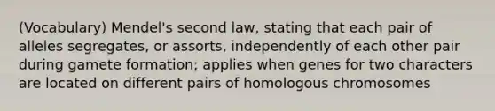 (Vocabulary) Mendel's second law, stating that each pair of alleles segregates, or assorts, independently of each other pair during gamete formation; applies when genes for two characters are located on different pairs of homologous chromosomes