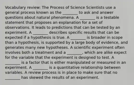 Vocabulary review: The Process of Science Scientists use a general process known as the ________ to ask and answer questions about natural phenomena. A ________ is a testable statement that proposes an explanation for a set of observations. It leads to predictions that can be tested by an experiment. A ________ describes specific results that can be expected if a hypothesis is true. A ________ is broader in scope than a hypothesis, is supported by a large body of evidence, and generates many new hypotheses. A scientific experiment often involves both a treatment and a ________, which are alike expect for the variable that the experiment is designed to test. A ________ is a factor that is either manipulated or measured in an experiment. A ________ is a quantitative relationship between variables. A review process is in place to make sure that no ________ has skewed the results of an experiment.