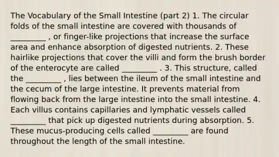 The Vocabulary of <a href='https://www.questionai.com/knowledge/kt623fh5xn-the-small-intestine' class='anchor-knowledge'>the small intestine</a> (part 2) 1. The circular folds of the small intestine are covered with thousands of _________ , or finger-like projections that increase the <a href='https://www.questionai.com/knowledge/kEtsSAPENL-surface-area' class='anchor-knowledge'>surface area</a> and enhance absorption of digested nutrients. 2. These hairlike projections that cover the villi and form the brush border of the enterocyte are called _________ . 3. This structure, called the _________ , lies between the ileum of the small intestine and the cecum of the large intestine. It prevents material from flowing back from the large intestine into the small intestine. 4. Each villus contains capillaries and <a href='https://www.questionai.com/knowledge/ki6sUebkzn-lymphatic-vessels' class='anchor-knowledge'>lymphatic vessels</a> called _________ that pick up digested nutrients during absorption. 5. These mucus-producing cells called _________ are found throughout the length of the small intestine.