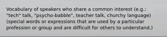 Vocabulary of speakers who share a common interest (e.g.: "tech" talk, "psycho-babble", teacher talk, churchy language) (special words or expressions that are used by a particular profession or group and are difficult for others to understand.)