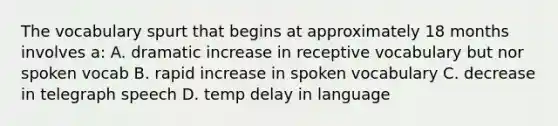 The vocabulary spurt that begins at approximately 18 months involves a: A. dramatic increase in receptive vocabulary but nor spoken vocab B. rapid increase in spoken vocabulary C. decrease in telegraph speech D. temp delay in language