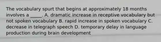 The vocabulary spurt that begins at approximately 18 months involves a _____. A. dramatic increase in receptive vocabulary but not spoken vocabulary B. rapid increase in spoken vocabulary C. decrease in telegraph speech D. temporary delay in language production during brain development