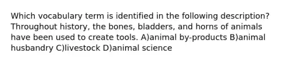 Which vocabulary term is identified in the following description? Throughout history, the bones, bladders, and horns of animals have been used to create tools. A)animal by-products B)animal husbandry C)livestock D)animal science