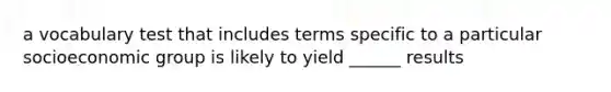 a vocabulary test that includes terms specific to a particular socioeconomic group is likely to yield ______ results