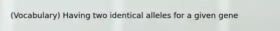 (Vocabulary) Having two identical alleles for a given gene