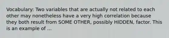 Vocabulary: Two variables that are actually not related to each other may nonetheless have a very high correlation because they both result from SOME OTHER, possibly HIDDEN, factor. This is an example of ...