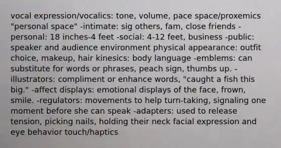 vocal expression/vocalics: tone, volume, pace space/proxemics "personal space" -intimate: sig others, fam, close friends -personal: 18 inches-4 feet -social: 4-12 feet, business -public: speaker and audience environment physical appearance: outfit choice, makeup, hair kinesics: body language -emblems: can substitute for words or phrases, peach sign, thumbs up. -illustrators: compliment or enhance words, "caught a fish this big." -affect displays: emotional displays of the face, frown, smile. -regulators: movements to help turn-taking, signaling one moment before she can speak -adapters: used to release tension, picking nails, holding their neck facial expression and eye behavior touch/haptics