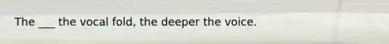 The ___ the vocal fold, the deeper the voice.