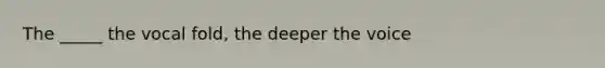 The _____ the vocal fold, the deeper the voice