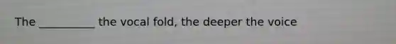 The __________ the vocal fold, the deeper the voice