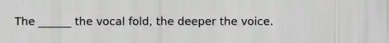 The ______ the vocal fold, the deeper the voice.