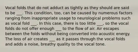 Vocal folds that do not adduct as tightly as they should are said to be ___. This condition, too, can be caused by numerous factors ranging from inappropriate usage to neurological problems such as vocal fold ___. In this case, there is too little ___, so the vocal folds do not offer enough ___ to the flow of air. Air escapes between the folds without being converted into acoustic energy. The loss of air creates ___ as it passes through the vocal folds and adds a noise, breathy quality to the vocal tone.