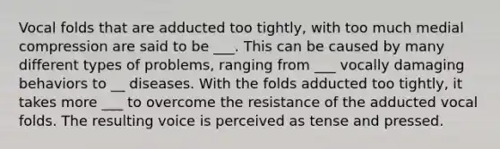 Vocal folds that are adducted too tightly, with too much medial compression are said to be ___. This can be caused by many different types of problems, ranging from ___ vocally damaging behaviors to __ diseases. With the folds adducted too tightly, it takes more ___ to overcome the resistance of the adducted vocal folds. The resulting voice is perceived as tense and pressed.