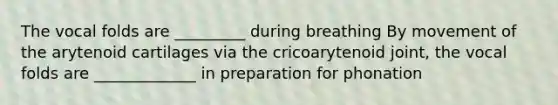 The vocal folds are _________ during breathing By movement of the arytenoid cartilages via the cricoarytenoid joint, the vocal folds are _____________ in preparation for phonation