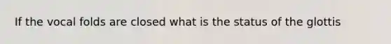 If the vocal folds are closed what is the status of the glottis