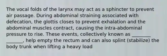 The vocal folds of the larynx may act as a sphincter to prevent air passage. During abdominal straining associated with defecation, the glottis closes to prevent exhalation and the abdominal muscles contract, causing the intra-abdominal pressure to rise. These events, collectively known as ________ _______, help empty the rectum and can also splint (stabilize) the body trunk when lifting a heavy load