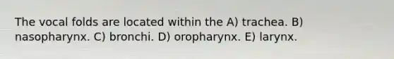 The vocal folds are located within the A) trachea. B) nasopharynx. C) bronchi. D) oropharynx. E) larynx.