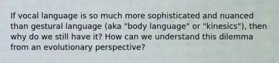 If vocal language is so much more sophisticated and nuanced than gestural language (aka "body language" or "kinesics"), then why do we still have it? How can we understand this dilemma from an evolutionary perspective?