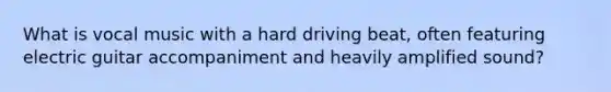What is vocal music with a hard driving beat, often featuring electric guitar accompaniment and heavily amplified sound?