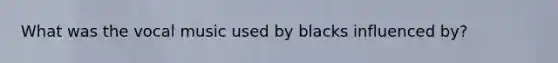 What was the vocal music used by blacks influenced by?