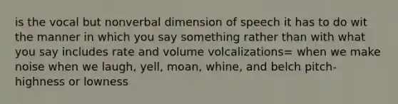 is the vocal but nonverbal dimension of speech it has to do wit the manner in which you say something rather than with what you say includes rate and volume volcalizations= when we make noise when we laugh, yell, moan, whine, and belch pitch- highness or lowness