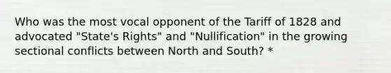 Who was the most vocal opponent of the Tariff of 1828 and advocated "State's Rights" and "Nullification" in the growing sectional conflicts between North and South? *