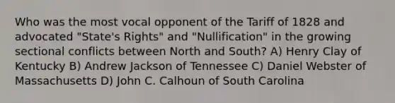 Who was the most vocal opponent of the Tariff of 1828 and advocated "State's Rights" and "Nullification" in the growing sectional conflicts between North and South? A) Henry Clay of Kentucky B) Andrew Jackson of Tennessee C) Daniel Webster of Massachusetts D) John C. Calhoun of South Carolina