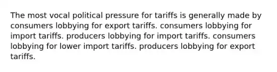 The most vocal political pressure for tariffs is generally made by consumers lobbying for export tariffs. consumers lobbying for import tariffs. producers lobbying for import tariffs. consumers lobbying for lower import tariffs. producers lobbying for export tariffs.