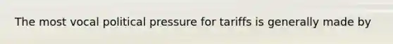 The most vocal political pressure for tariffs is generally made by