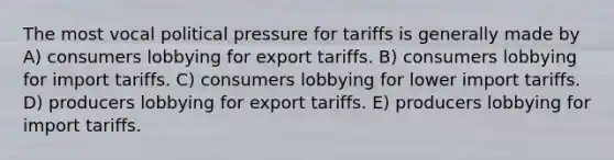 The most vocal political pressure for tariffs is generally made by A) consumers lobbying for export tariffs. B) consumers lobbying for import tariffs. C) consumers lobbying for lower import tariffs. D) producers lobbying for export tariffs. E) producers lobbying for import tariffs.