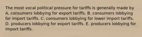 The most vocal political pressure for tariffs is generally made by A. consumers lobbying for export tariffs. B. consumers lobbying for import tariffs. C. consumers lobbying for lower import tariffs. D. producers lobbying for export tariffs. E. producers lobbying for import tariffs.