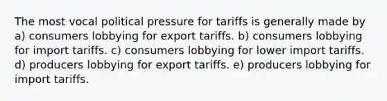 The most vocal political pressure for tariffs is generally made by a) consumers lobbying for export tariffs. b) consumers lobbying for import tariffs. c) consumers lobbying for lower import tariffs. d) producers lobbying for export tariffs. e) producers lobbying for import tariffs.