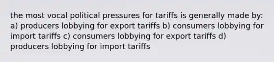 the most vocal political pressures for tariffs is generally made by: a) producers lobbying for export tariffs b) consumers lobbying for import tariffs c) consumers lobbying for export tariffs d) producers lobbying for import tariffs