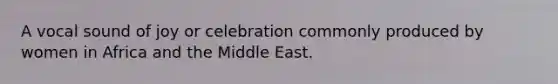 A vocal sound of joy or celebration commonly produced by women in Africa and the Middle East.