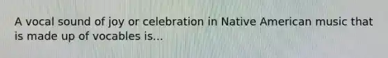 A vocal sound of joy or celebration in Native American music that is made up of vocables is...