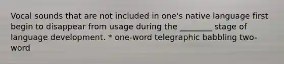 Vocal sounds that are not included in one's native language first begin to disappear from usage during the ________ stage of language development. * one-word telegraphic babbling two-word