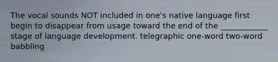 The vocal sounds NOT included in one's native language first begin to disappear from usage toward the end of the ____________ stage of language development. telegraphic one-word two-word babbling