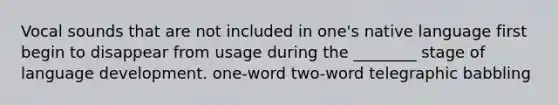 Vocal sounds that are not included in one's native language first begin to disappear from usage during the ________ stage of language development. one-word two-word telegraphic babbling