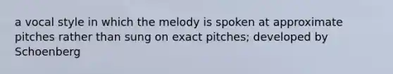 a vocal style in which the melody is spoken at approximate pitches rather than sung on exact pitches; developed by Schoenberg