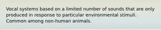 Vocal systems based on a limited number of sounds that are only produced in response to particular environmental stimuli. Common among non-human animals.