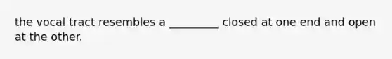 the vocal tract resembles a _________ closed at one end and open at the other.