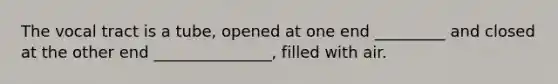 The vocal tract is a tube, opened at one end _________ and closed at the other end _______________, filled with air.