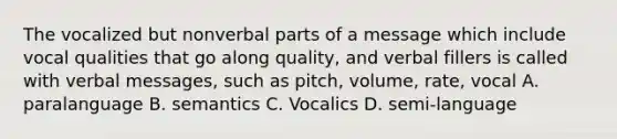 The vocalized but nonverbal parts of a message which include vocal qualities that go along quality, and verbal fillers is called with verbal messages, such as pitch, volume, rate, vocal A. paralanguage B. semantics C. Vocalics D. semi-language