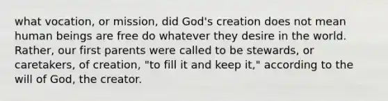 what vocation, or mission, did God's creation does not mean human beings are free do whatever they desire in the world. Rather, our first parents were called to be stewards, or caretakers, of creation, "to fill it and keep it," according to the will of God, the creator.