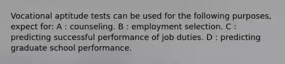 Vocational aptitude tests can be used for the following purposes, expect for: A : counseling. B : employment selection. C : predicting successful performance of job duties. D : predicting graduate school performance.