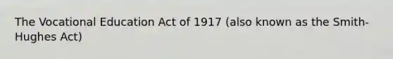 The Vocational Education Act of 1917 (also known as the Smith-Hughes Act)