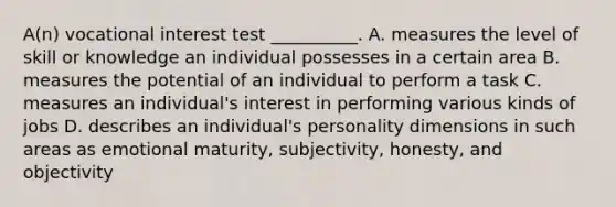 A(n) vocational interest test __________. A. measures the level of skill or knowledge an individual possesses in a certain area B. measures the potential of an individual to perform a task C. measures an individual's interest in performing various kinds of jobs D. describes an individual's personality dimensions in such areas as emotional maturity, subjectivity, honesty, and objectivity