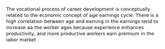 The vocational process of career development is conceptually related to the economic concept of age earnings cycle. There is a high correlation between age and earning in the earnings tend to increase aa the worker ages because experience enhances productivity, and more productive workers earn premium in the labor market