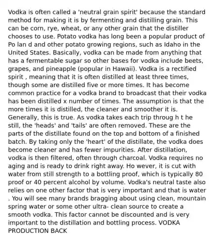 Vodka is often called a 'neutral grain spirit' because the standard method for making it is by fermenting and distilling grain. This can be corn, rye, wheat, or any other grain that the distiller chooses to use. Potato vodka has long been a popular product of Po lan d and other potato growing regions, such as Idaho in the United States. Basically, vodka can be made from anything that has a fermentable sugar so other bases for vodka include beets, grapes, and pineapple (popular in Hawaii). Vodka is a rectified spirit , meaning that it is often distilled at least three times, though some are distilled five or more times. It has become common practice for a vodka brand to broadcast that their vodka has been distilled x number of times. The assumption is that the more times it is distilled, the cleaner and smoother it is. Generally, this is true. As vodka takes each trip throug h t he still, the 'heads' and 'tails' are often removed. These are the parts of the distillate found on the top and bottom of a finished batch. By taking only the 'heart' of the distillate, the vodka does become cleaner and has fewer impurities. After distillation, vodka is then filtered, often through charcoal. Vodka requires no aging and is ready to drink right away. Ho wever, it is cut with water from still strength to a bottling proof, which is typically 80 proof or 40 percent alcohol by volume. Vodka's neutral taste also relies on one other factor that is very important and that is water . You will see many brands bragging about using clean, mountain spring water or some other ultra- clean source to create a smooth vodka. This factor cannot be discounted and is very important to the distillation and bottling process. VODKA PRODUCTION BACK