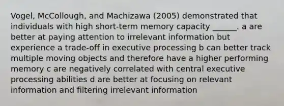 Vogel, McCollough, and Machizawa (2005) demonstrated that individuals with high short-term memory capacity ______. a are better at paying attention to irrelevant information but experience a trade-off in executive processing b can better track multiple moving objects and therefore have a higher performing memory c are negatively correlated with central executive processing abilities d are better at focusing on relevant information and filtering irrelevant information